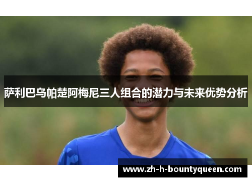 萨利巴乌帕楚阿梅尼三人组合的潜力与未来优势分析