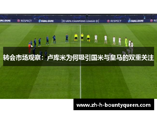 转会市场观察：卢库米为何吸引国米与皇马的双重关注