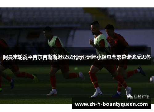 阿曼末轮战平吉尔吉斯斯坦双双出局亚洲杯小组悬念落幕谁该反思各 阿曼末轮战平吉尔吉斯斯坦双双出局亚洲杯小组悬念落幕谁该反思各