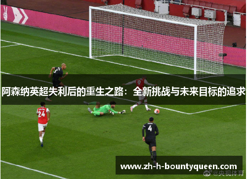阿森纳英超失利后的重生之路:全新挑战与未来目标的追求 阿森纳英超失利后的重生之路:全新挑战与未来目标的追求