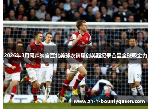 2026年3月阿森纳官宣北美球衣销量创英超纪录凸显全球吸金力