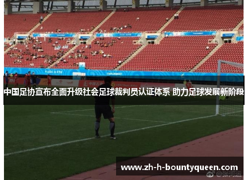 中国足协宣布全面升级社会足球裁判员认证体系 助力足球发展新阶段