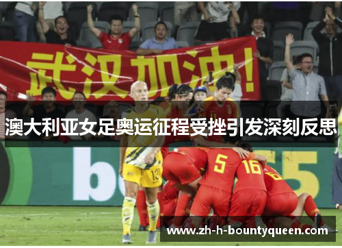 澳大利亚女足奥运征程受挫引发深刻反思 澳大利亚女足奥运征程受挫引发深刻反思