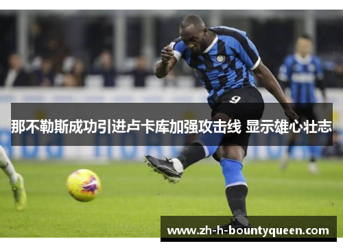 那不勒斯成功引进卢卡库加强攻击线 显示雄心壮志 那不勒斯成功引进卢卡库加强攻击线 显示雄心壮志