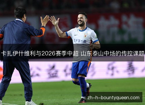 卡扎伊什维利与2026赛季中超 山东泰山中场的传控课题